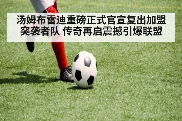 汤姆布雷迪重磅正式官宣复出加盟突袭者队 传奇再启震撼引爆联盟