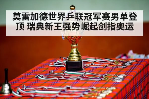 莫雷加德世界乒联冠军赛男单登顶 瑞典新王强势崛起剑指奥运