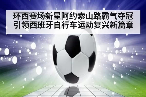 环西赛场新星阿约索山路霸气夺冠引领西班牙自行车运动复兴新篇章