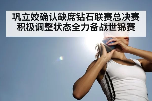 巩立姣确认缺席钻石联赛总决赛积极调整状态全力备战世锦赛