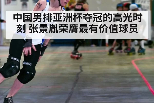 中国男排亚洲杯夺冠的高光时刻 张景胤荣膺最有价值球员